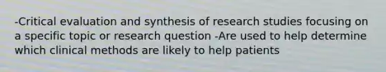 -Critical evaluation and synthesis of research studies focusing on a specific topic or research question -Are used to help determine which clinical methods are likely to help patients