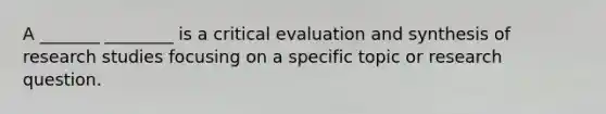 A _______ ________ is a critical evaluation and synthesis of research studies focusing on a specific topic or research question.