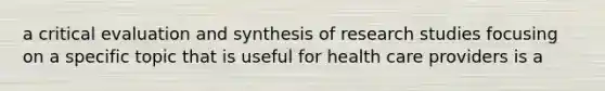 a critical evaluation and synthesis of research studies focusing on a specific topic that is useful for health care providers is a