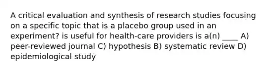 A critical evaluation and synthesis of research studies focusing on a specific topic that is a placebo group used in an experiment? is useful for health-care providers is a(n) ____ A) peer-reviewed journal C) hypothesis B) systematic review D) epidemiological study