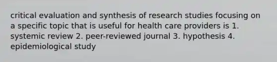 critical evaluation and synthesis of research studies focusing on a specific topic that is useful for health care providers is 1. systemic review 2. peer-reviewed journal 3. hypothesis 4. epidemiological study