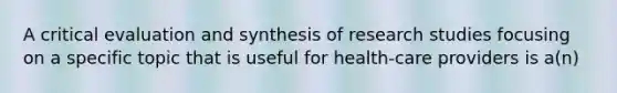 A critical evaluation and synthesis of research studies focusing on a specific topic that is useful for health-care providers is a(n)