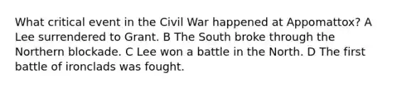 What critical event in the Civil War happened at Appomattox? A Lee surrendered to Grant. B The South broke through the Northern blockade. C Lee won a battle in the North. D The first battle of ironclads was fought.