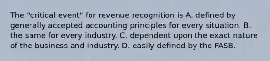 The "critical event" for revenue recognition is A. defined by <a href='https://www.questionai.com/knowledge/kwjD9YtMH2-generally-accepted-accounting-principles' class='anchor-knowledge'>generally accepted accounting principles</a> for every situation. B. the same for every industry. C. dependent upon the exact nature of the business and industry. D. easily defined by the FASB.