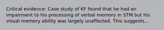 Critical evidence: Case study of KF found that he had an impairment to his processing of verbal memory in STM but his visual memory ability was largely unaffected. This suggests...