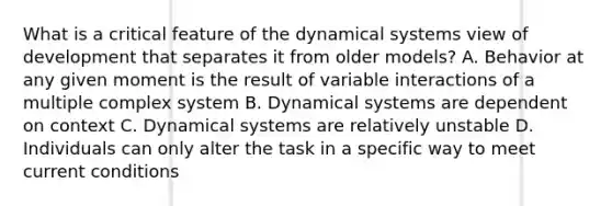 What is a critical feature of the dynamical systems view of development that separates it from older models? A. Behavior at any given moment is the result of variable interactions of a multiple complex system B. Dynamical systems are dependent on context C. Dynamical systems are relatively unstable D. Individuals can only alter the task in a specific way to meet current conditions