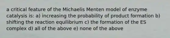 a critical feature of the Michaelis Menten model of enzyme catalysis is: a) increasing the probability of product formation b) shifting the reaction equilibrium c) the formation of the ES complex d) all of the above e) none of the above