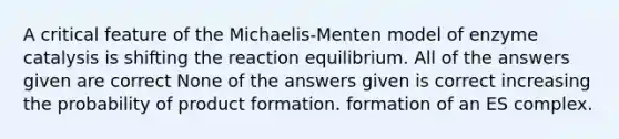 A critical feature of the Michaelis-Menten model of enzyme catalysis is shifting the reaction equilibrium. All of the answers given are correct None of the answers given is correct increasing the probability of product formation. formation of an ES complex.