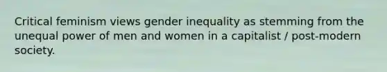 Critical feminism views gender inequality as stemming from the unequal power of men and women in a capitalist / post-modern society.