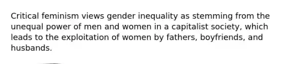 Critical feminism views gender inequality as stemming from the unequal power of men and women in a capitalist society, which leads to the exploitation of women by fathers, boyfriends, and husbands.