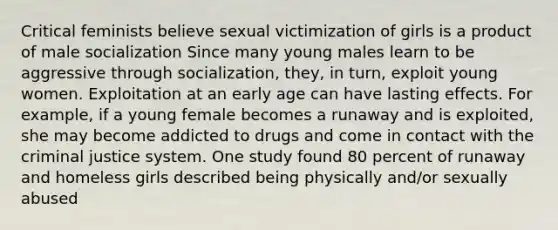 Critical feminists believe sexual victimization of girls is a product of male socialization Since many young males learn to be aggressive through socialization, they, in turn, exploit young women. Exploitation at an early age can have lasting effects. For example, if a young female becomes a runaway and is exploited, she may become addicted to drugs and come in contact with the criminal justice system. One study found 80 percent of runaway and homeless girls described being physically and/or sexually abused