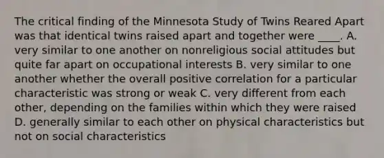 The critical finding of the Minnesota Study of Twins Reared Apart was that identical twins raised apart and together were ____. A. very similar to one another on nonreligious social attitudes but quite far apart on occupational interests B. very similar to one another whether the overall positive correlation for a particular characteristic was strong or weak C. very different from each other, depending on the families within which they were raised D. generally similar to each other on physical characteristics but not on social characteristics