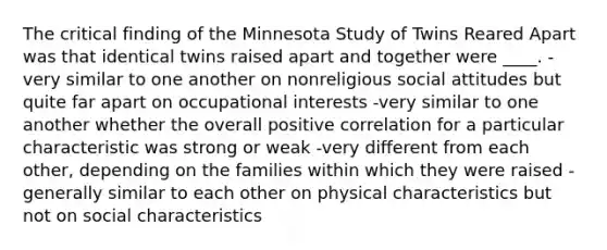 The critical finding of the Minnesota Study of Twins Reared Apart was that identical twins raised apart and together were ____. -very similar to one another on nonreligious social attitudes but quite far apart on occupational interests -very similar to one another whether the overall positive correlation for a particular characteristic was strong or weak -very different from each other, depending on the families within which they were raised -generally similar to each other on physical characteristics but not on social characteristics