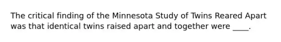 The critical finding of the Minnesota Study of Twins Reared Apart was that identical twins raised apart and together were ____.