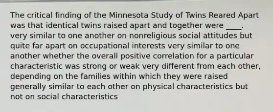 The critical finding of the Minnesota Study of Twins Reared Apart was that identical twins raised apart and together were ____. very similar to one another on nonreligious social attitudes but quite far apart on occupational interests very similar to one another whether the overall positive correlation for a particular characteristic was strong or weak very different from each other, depending on the families within which they were raised generally similar to each other on physical characteristics but not on social characteristics