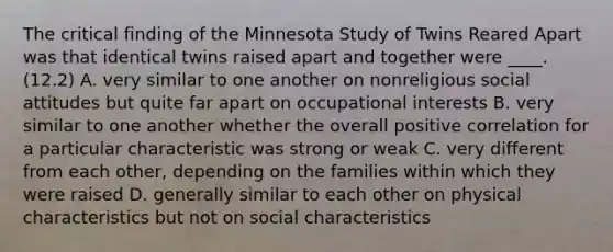 The critical finding of the Minnesota Study of Twins Reared Apart was that identical twins raised apart and together were ____. (12.2) A. very similar to one another on nonreligious social attitudes but quite far apart on occupational interests B. very similar to one another whether the overall positive correlation for a particular characteristic was strong or weak C. very different from each other, depending on the families within which they were raised D. generally similar to each other on physical characteristics but not on social characteristics