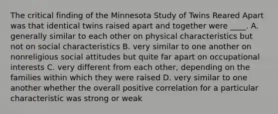 The critical finding of the Minnesota Study of Twins Reared Apart was that identical twins raised apart and together were ____. A. generally similar to each other on physical characteristics but not on social characteristics B. very similar to one another on nonreligious social attitudes but quite far apart on occupational interests C. very different from each other, depending on the families within which they were raised D. very similar to one another whether the overall positive correlation for a particular characteristic was strong or weak