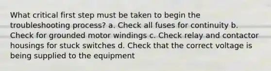 What critical first step must be taken to begin the troubleshooting process? a. Check all fuses for continuity b. Check for grounded motor windings c. Check relay and contactor housings for stuck switches d. Check that the correct voltage is being supplied to the equipment