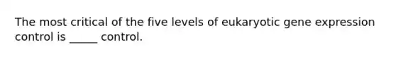 The most critical of the five levels of eukaryotic gene expression control is _____ control.