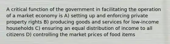 A critical function of the government in facilitating the operation of a market economy is A) setting up and enforcing private property rights B) producing goods and services for low-income households C) ensuring an equal distribution of income to all citizens D) controlling the market prices of food items