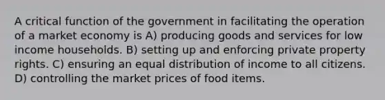 A critical function of the government in facilitating the operation of a market economy is A) producing goods and services for low income households. B) setting up and enforcing private property rights. C) ensuring an equal distribution of income to all citizens. D) controlling the market prices of food items.