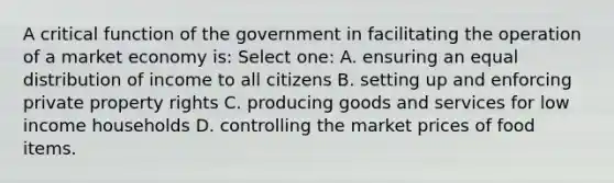 A critical function of the government in facilitating the operation of a market economy is: Select one: A. ensuring an equal distribution of income to all citizens B. setting up and enforcing private property rights C. producing goods and services for low income households D. controlling the market prices of food items.