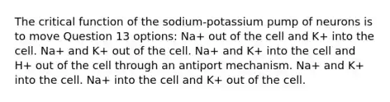 The critical function of the sodium-potassium pump of neurons is to move Question 13 options: Na+ out of the cell and K+ into the cell. Na+ and K+ out of the cell. Na+ and K+ into the cell and H+ out of the cell through an antiport mechanism. Na+ and K+ into the cell. Na+ into the cell and K+ out of the cell.