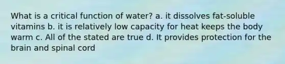 What is a critical function of water? a. it dissolves fat-soluble vitamins b. it is relatively low capacity for heat keeps the body warm c. All of the stated are true d. It provides protection for the brain and spinal cord