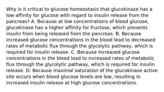 Why is it critical to glucose homeostasis that glucokinase has a low affinity for glucose with regard to insulin release from the pancreas? A. Because at low concentrations of blood glucose, glucokinase has a higher affinity for fructose, which prevents insulin from being released from the pancreas. B. Because increased glucose concentrations in the blood lead to decreased rates of metabolic flux through the glycolytic pathway, which is required for insulin release. C. Because increased glucose concentrations in the blood lead to increased rates of metabolic flux through the glycolytic pathway, which is required for insulin release. D. Because maximal saturation of the glucokinase active site occurs when blood glucose levels are low, resulting in increased insulin release at high glucose concentrations.