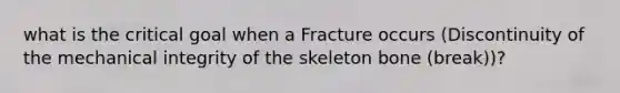 what is the critical goal when a Fracture occurs (Discontinuity of the mechanical integrity of the skeleton bone (break))?