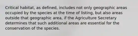 Critical habitat, as defined, includes not only geographic areas occupied by the species at the time of listing, but also areas outside that geographic area, if the Agriculture Secretary determines that such additional areas are essential for the conservation of the species.