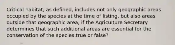 Critical habitat, as defined, includes not only geographic areas occupied by the species at the time of listing, but also areas outside that geographic area, if the Agriculture Secretary determines that such additional areas are essential for the conservation of the species.true or false?