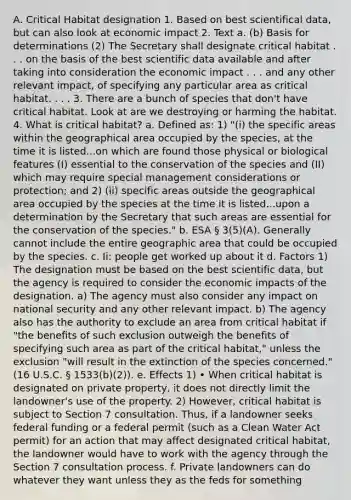 A. Critical Habitat designation 1. Based on best scientifical data, but can also look at economic impact 2. Text a. (b) Basis for determinations (2) The Secretary shall designate critical habitat . . . on the basis of the best scientific data available and after taking into consideration the economic impact . . . and any other relevant impact, of specifying any particular area as critical habitat. . . . 3. There are a bunch of species that don't have critical habitat. Look at are we destroying or harming the habitat. 4. What is critical habitat? a. Defined as: 1) "(i) the specific areas within the geographical area occupied by the species, at the time it is listed...on which are found those physical or biological features (I) essential to the conservation of the species and (II) which may require special management considerations or protection; and 2) (ii) specific areas outside the geographical area occupied by the species at the time it is listed...upon a determination by the Secretary that such areas are essential for the conservation of the species." b. ESA § 3(5)(A). Generally cannot include the entire geographic area that could be occupied by the species. c. Ii: people get worked up about it d. Factors 1) The designation must be based on the best scientific data, but the agency is required to consider the economic impacts of the designation. a) The agency must also consider any impact on national security and any other relevant impact. b) The agency also has the authority to exclude an area from critical habitat if "the benefits of such exclusion outweigh the benefits of specifying such area as part of the critical habitat," unless the exclusion "will result in the extinction of the species concerned." (16 U.S.C. § 1533(b)(2)). e. Effects 1) • When critical habitat is designated on private property, it does not directly limit the landowner's use of the property. 2) However, critical habitat is subject to Section 7 consultation. Thus, if a landowner seeks federal funding or a federal permit (such as a Clean Water Act permit) for an action that may affect designated critical habitat, the landowner would have to work with the agency through the Section 7 consultation process. f. Private landowners can do whatever they want unless they as the feds for something