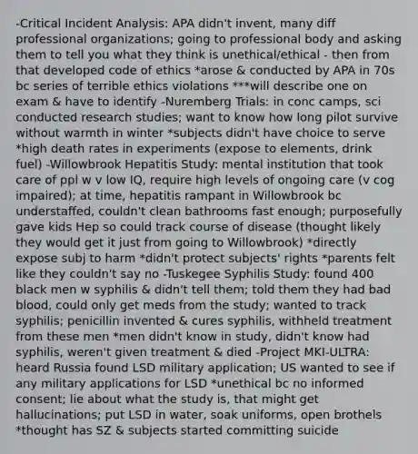 -Critical Incident Analysis: APA didn't invent, many diff professional organizations; going to professional body and asking them to tell you what they think is unethical/ethical - then from that developed code of ethics *arose & conducted by APA in 70s bc series of terrible ethics violations ***will describe one on exam & have to identify -Nuremberg Trials: in conc camps, sci conducted research studies; want to know how long pilot survive without warmth in winter *subjects didn't have choice to serve *high death rates in experiments (expose to elements, drink fuel) -Willowbrook Hepatitis Study: mental institution that took care of ppl w v low IQ, require high levels of ongoing care (v cog impaired); at time, hepatitis rampant in Willowbrook bc understaffed, couldn't clean bathrooms fast enough; purposefully gave kids Hep so could track course of disease (thought likely they would get it just from going to Willowbrook) *directly expose subj to harm *didn't protect subjects' rights *parents felt like they couldn't say no -Tuskegee Syphilis Study: found 400 black men w syphilis & didn't tell them; told them they had bad blood, could only get meds from the study; wanted to track syphilis; penicillin invented & cures syphilis, withheld treatment from these men *men didn't know in study, didn't know had syphilis, weren't given treatment & died -Project MKI-ULTRA: heard Russia found LSD military application; US wanted to see if any military applications for LSD *unethical bc no informed consent; lie about what the study is, that might get hallucinations; put LSD in water, soak uniforms, open brothels *thought has SZ & subjects started committing suicide