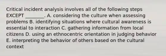 Critical incident analysis involves all of the following steps EXCEPT​ ________. A. considering the culture when assessing problems B. identifying situations where cultural awareness is essential to interaction C. gathering information from local citizens D. using an ethnocentric orientation in judging behavior E. interpreting the behavior of others based on the cultural context