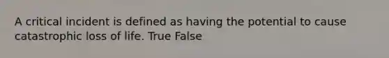 A critical incident is defined as having the potential to cause catastrophic loss of life. True False