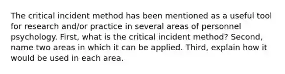 The critical incident method has been mentioned as a useful tool for research and/or practice in several areas of personnel psychology. First, what is the critical incident method? Second, name two areas in which it can be applied. Third, explain how it would be used in each area.