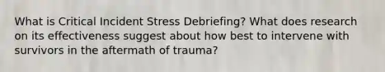 What is Critical Incident Stress Debriefing? What does research on its effectiveness suggest about how best to intervene with survivors in the aftermath of trauma?