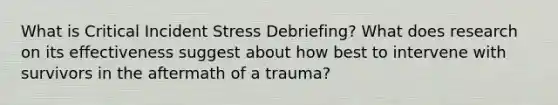 What is Critical Incident Stress Debriefing? What does research on its effectiveness suggest about how best to intervene with survivors in the aftermath of a trauma?