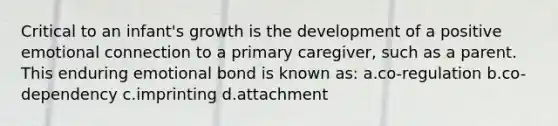 Critical to an infant's growth is the development of a positive emotional connection to a primary caregiver, such as a parent. This enduring emotional bond is known as: a.co-regulation b.co-dependency c.imprinting d.attachment