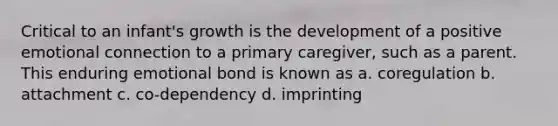 Critical to an infant's growth is the development of a positive emotional connection to a primary caregiver, such as a parent. This enduring emotional bond is known as a. coregulation b. attachment c. co-dependency d. imprinting