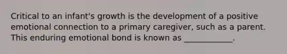 Critical to an infant's growth is the development of a positive emotional connection to a primary caregiver, such as a parent. This enduring emotional bond is known as ____________.