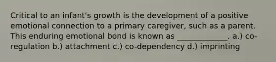 Critical to an infant's growth is the development of a positive emotional connection to a primary caregiver, such as a parent. This enduring emotional bond is known as _____________. a.) co-regulation b.) attachment c.) co-dependency d.) imprinting