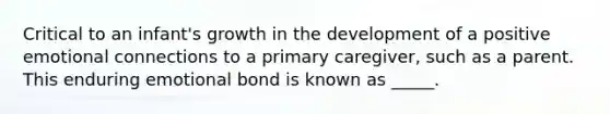 Critical to an infant's growth in the development of a positive emotional connections to a primary caregiver, such as a parent. This enduring emotional bond is known as _____.