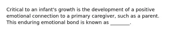 Critical to an infant's growth is the development of a positive emotional connection to a primary caregiver, such as a parent. This enduring emotional bond is known as ________.