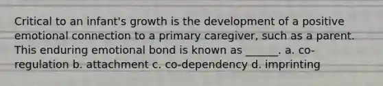 Critical to an infant's growth is the development of a positive emotional connection to a primary caregiver, such as a parent. This enduring emotional bond is known as ______. a. co-regulation b. attachment c. co-dependency d. imprinting
