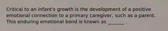 Critical to an infant's growth is the development of a positive emotional connection to a primary caregiver, such as a parent. This enduring emotional bond is known as _______ .
