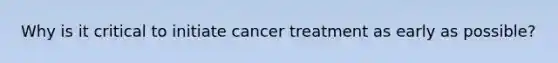 Why is it critical to initiate cancer treatment as early as possible?