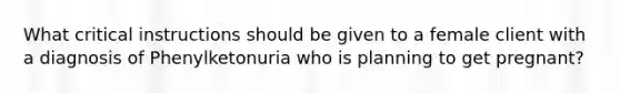 What critical instructions should be given to a female client with a diagnosis of Phenylketonuria who is planning to get pregnant?