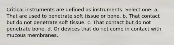 Critical instruments are defined as instruments: Select one: a. That are used to penetrate soft tissue or bone. b. That contact but do not penetrate soft tissue. c. That contact but do not penetrate bone. d. Or devices that do not come in contact with mucous membranes.